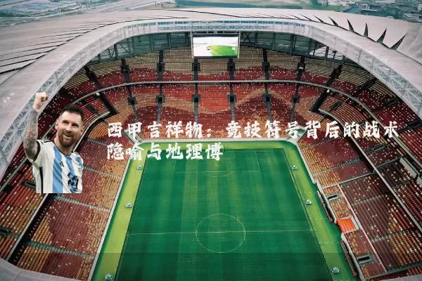 西甲吉祥物：竞技符号背后的战术隐喻与地理博弈